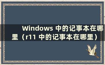 Windows 中的记事本在哪里（r11 中的记事本在哪里）